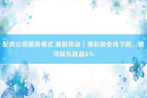 配资公司服务模式 港股异动｜博彩股全线下跌，银河娱乐跌超5%