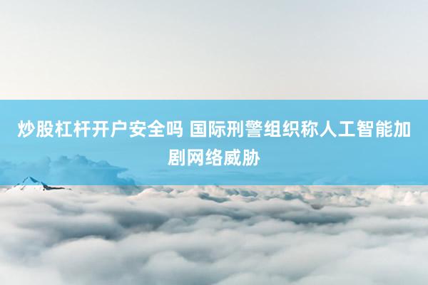 炒股杠杆开户安全吗 国际刑警组织称人工智能加剧网络威胁