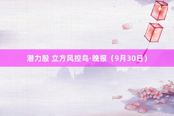 潜力股 立方风控鸟·晚报（9月30日）
