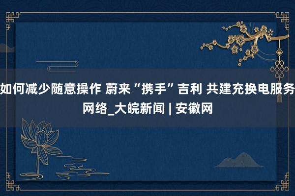 如何减少随意操作 蔚来“携手”吉利 共建充换电服务网络_大皖新闻 | 安徽网