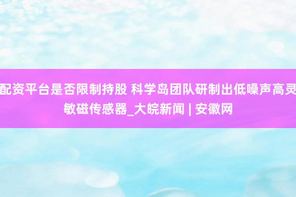配资平台是否限制持股 科学岛团队研制出低噪声高灵敏磁传感器_大皖新闻 | 安徽网