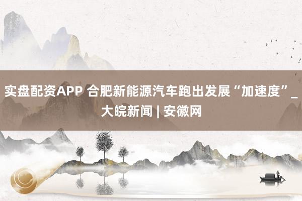 实盘配资APP 合肥新能源汽车跑出发展“加速度”_大皖新闻 | 安徽网