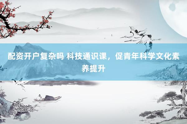 配资开户复杂吗 科技通识课，促青年科学文化素养提升