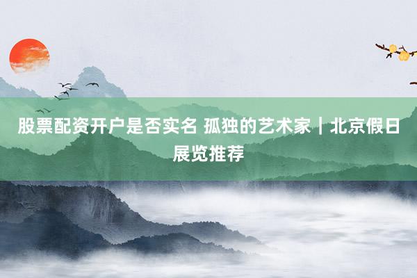 股票配资开户是否实名 孤独的艺术家｜北京假日展览推荐
