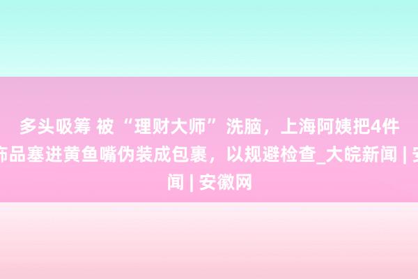 多头吸筹 被 “理财大师” 洗脑，上海阿姨把4件黄金饰品塞进黄鱼嘴伪装成包裹，以规避检查_大皖新闻 | 安徽网