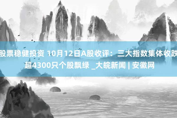 股票稳健投资 10月12日A股收评：三大指数集体收跌 超4300只个股飘绿 _大皖新闻 | 安徽网