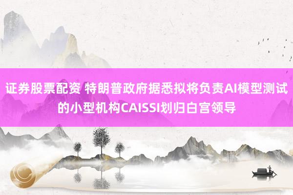 证券股票配资 特朗普政府据悉拟将负责AI模型测试的小型机构CAISSI划归白宫领导