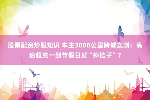 股票配资炒股知识 车主3000公里跨城实测：高速超充一到节假日就“掉链子”？
