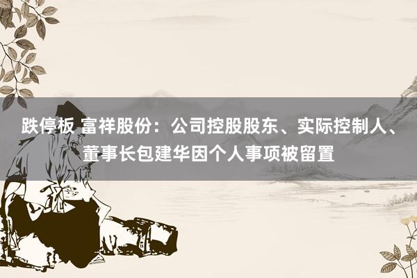 跌停板 富祥股份：公司控股股东、实际控制人、董事长包建华因个人事项被留置